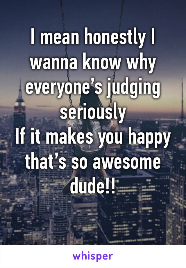 I mean honestly I wanna know why everyone’s judging seriously
If it makes you happy that’s so awesome dude!!
