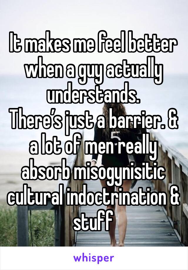 It makes me feel better when a guy actually understands.
There’s just a barrier. & a lot of men really absorb misogynisitic cultural indoctrination & stuff