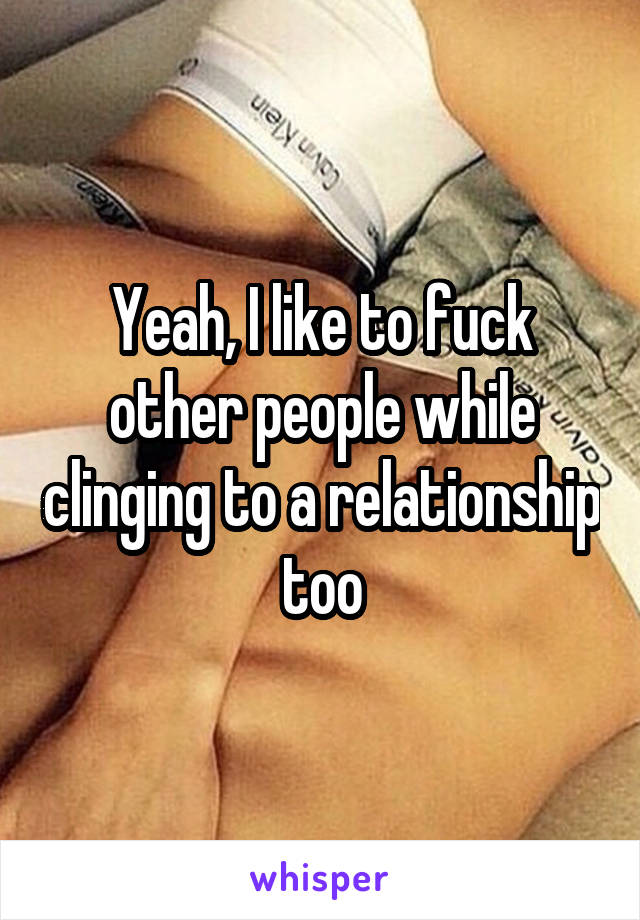 Yeah, I like to fuck other people while clinging to a relationship too