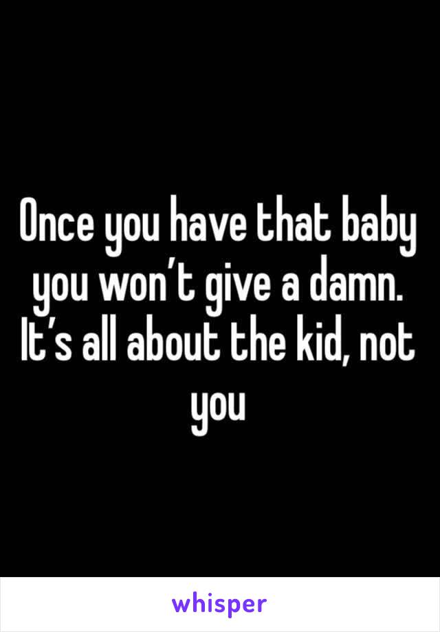 Once you have that baby you won’t give a damn. It’s all about the kid, not you