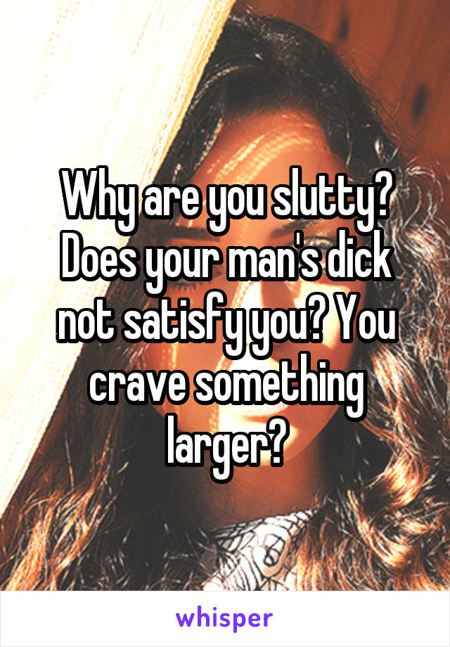 Why are you slutty? Does your man's dick not satisfy you? You crave something larger?