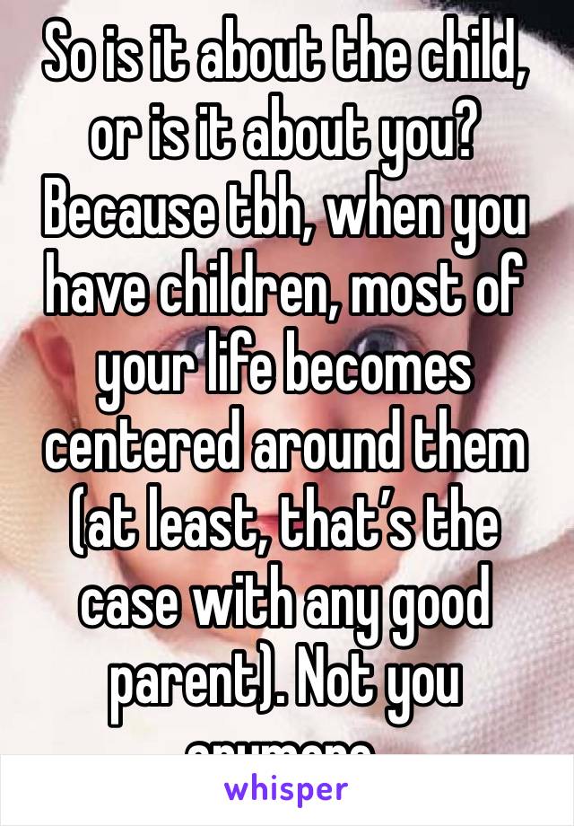 So is it about the child, or is it about you? Because tbh, when you have children, most of your life becomes centered around them (at least, that’s the case with any good parent). Not you anymore.