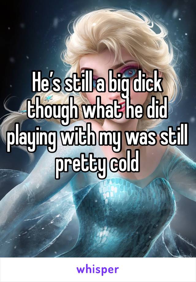 He’s still a big dick though what he did playing with my was still pretty cold 