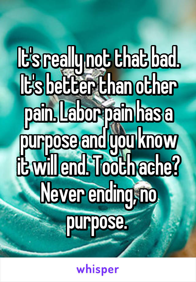 It's really not that bad. It's better than other pain. Labor pain has a purpose and you know it will end. Tooth ache? Never ending, no purpose. 