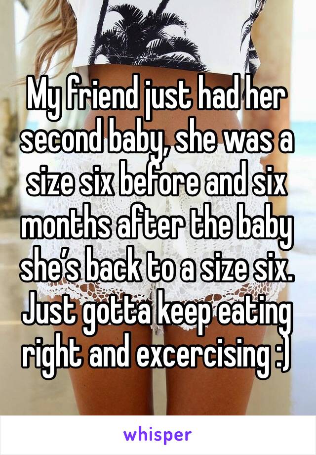 My friend just had her second baby, she was a size six before and six months after the baby she’s back to a size six. Just gotta keep eating right and excercising :) 