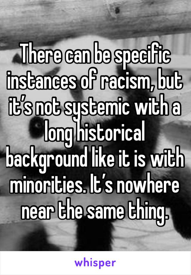 There can be specific instances of racism, but it’s not systemic with a long historical background like it is with minorities. It’s nowhere near the same thing.