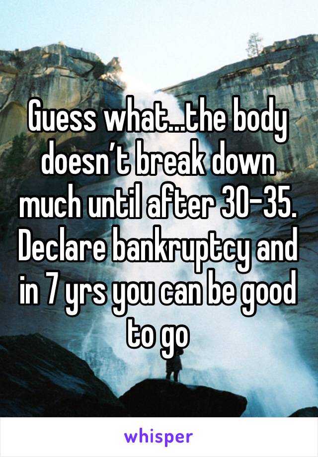 Guess what...the body doesn’t break down much until after 30-35. Declare bankruptcy and in 7 yrs you can be good to go