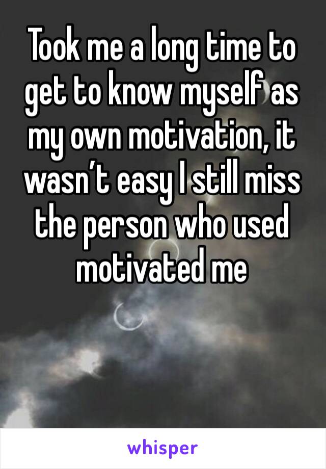 Took me a long time to get to know myself as my own motivation, it wasn’t easy I still miss the person who used motivated me