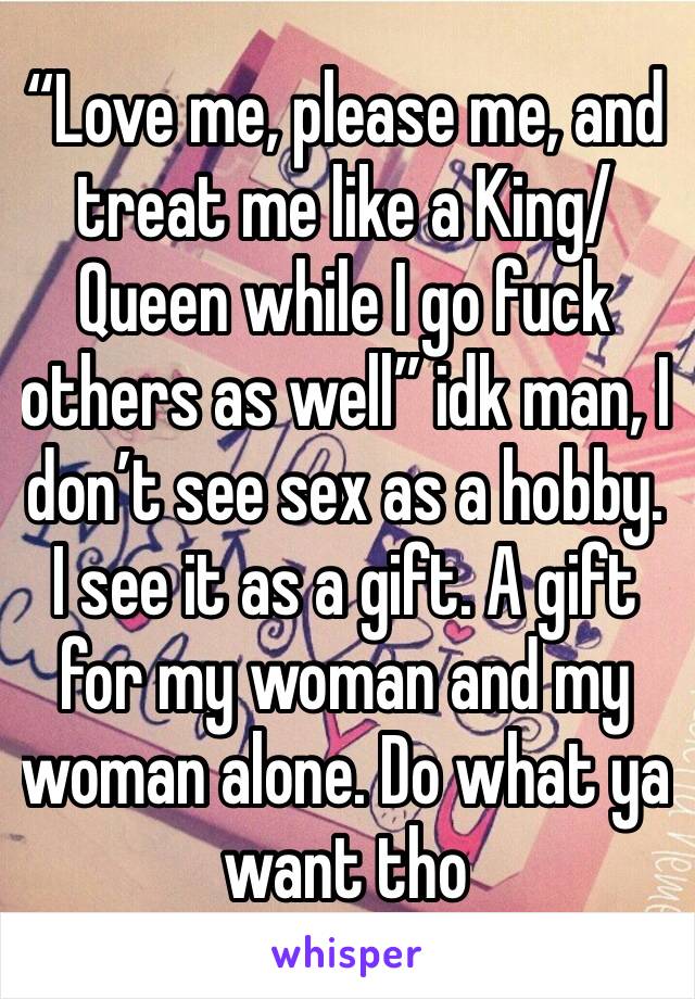 “Love me, please me, and treat me like a King/Queen while I go fuck others as well” idk man, I don’t see sex as a hobby. I see it as a gift. A gift for my woman and my woman alone. Do what ya want tho