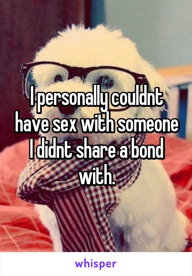 I personally couldnt have sex with someone I didnt share a bond with.