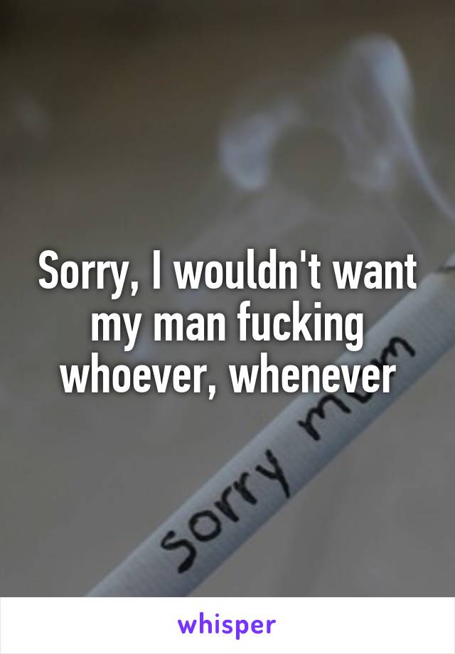 Sorry, I wouldn't want my man fucking whoever, whenever