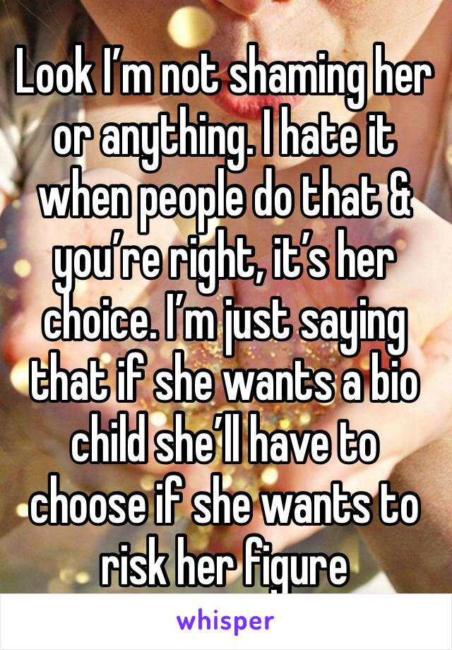 Look I’m not shaming her or anything. I hate it when people do that & you’re right, it’s her choice. I’m just saying that if she wants a bio child she’ll have to choose if she wants to risk her figure