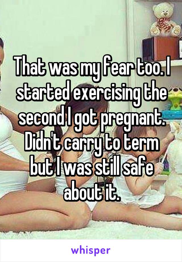 That was my fear too. I started exercising the second I got pregnant. Didn't carry to term but I was still safe about it.