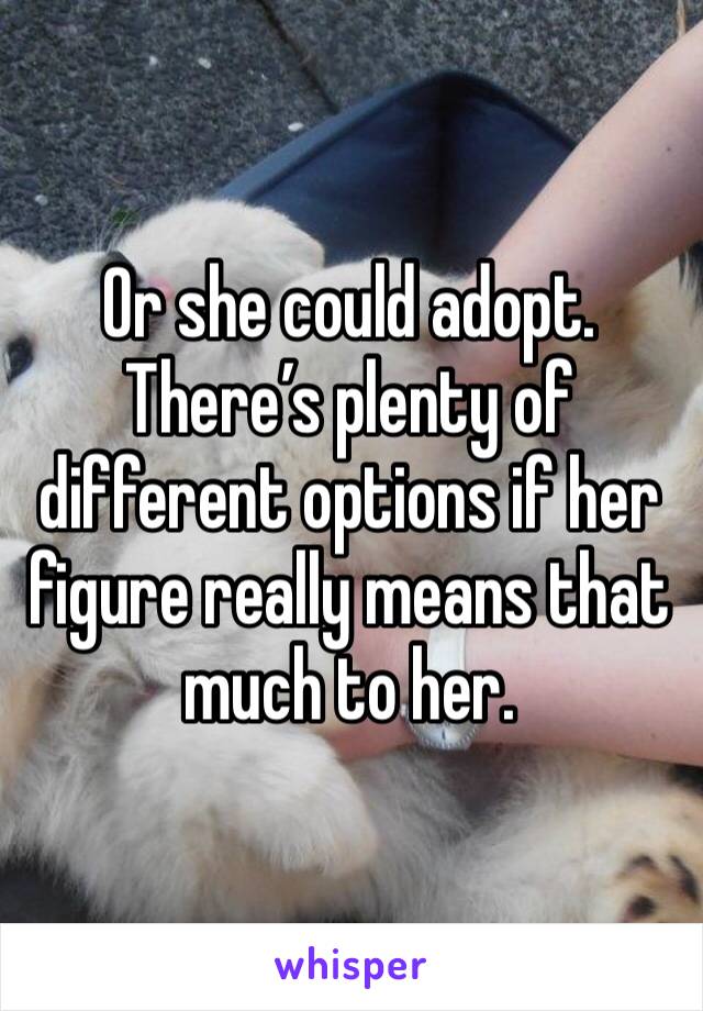 Or she could adopt. There’s plenty of different options if her figure really means that much to her. 