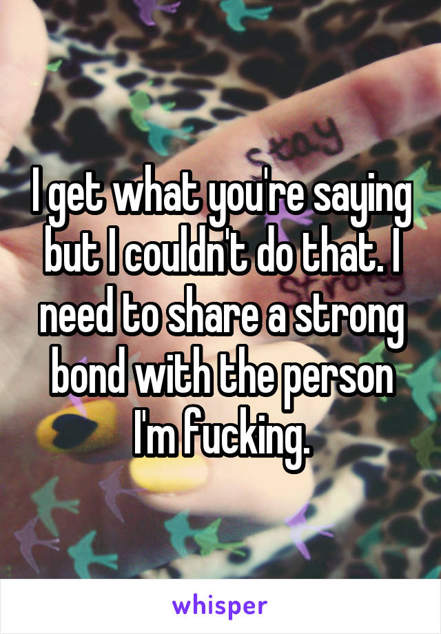 I get what you're saying but I couldn't do that. I need to share a strong bond with the person I'm fucking.