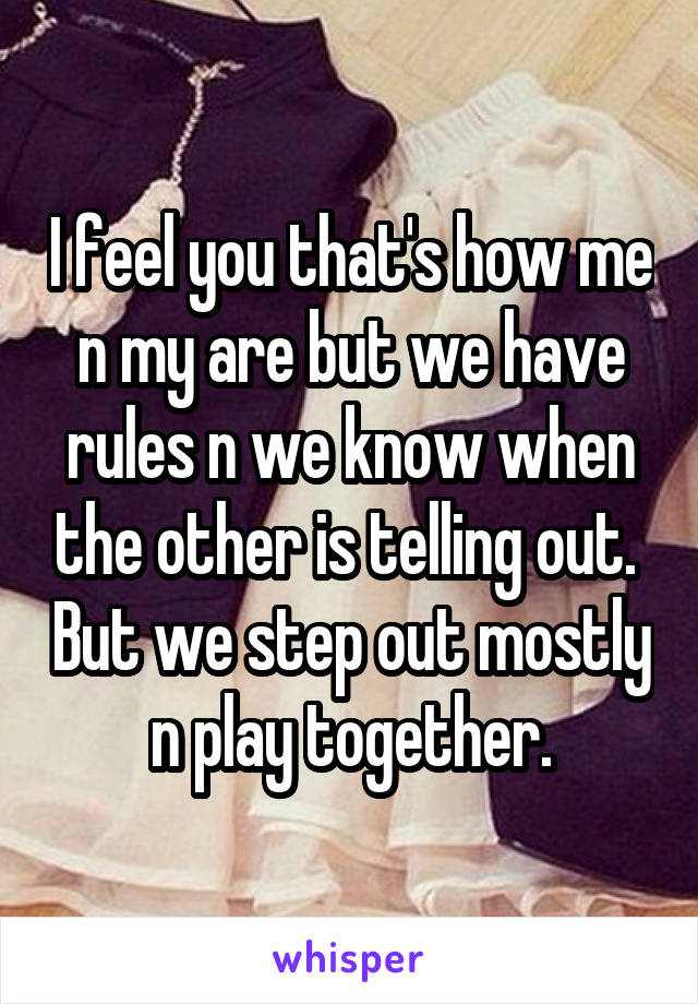 I feel you that's how me n my are but we have rules n we know when the other is telling out.  But we step out mostly n play together.