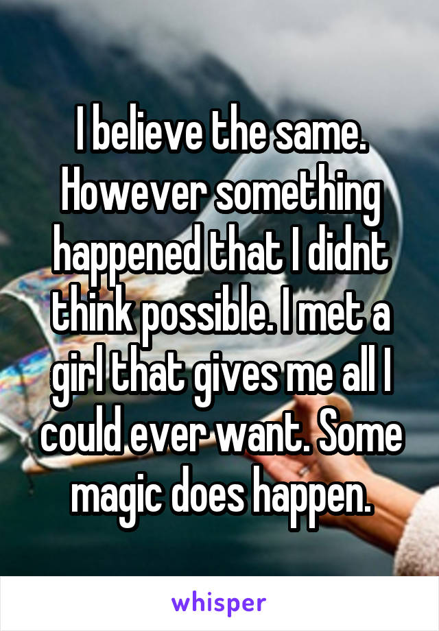 I believe the same. However something happened that I didnt think possible. I met a girl that gives me all I could ever want. Some magic does happen.