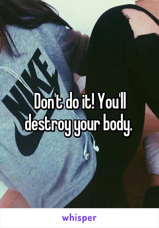 Don't do it! You'll destroy your body. 