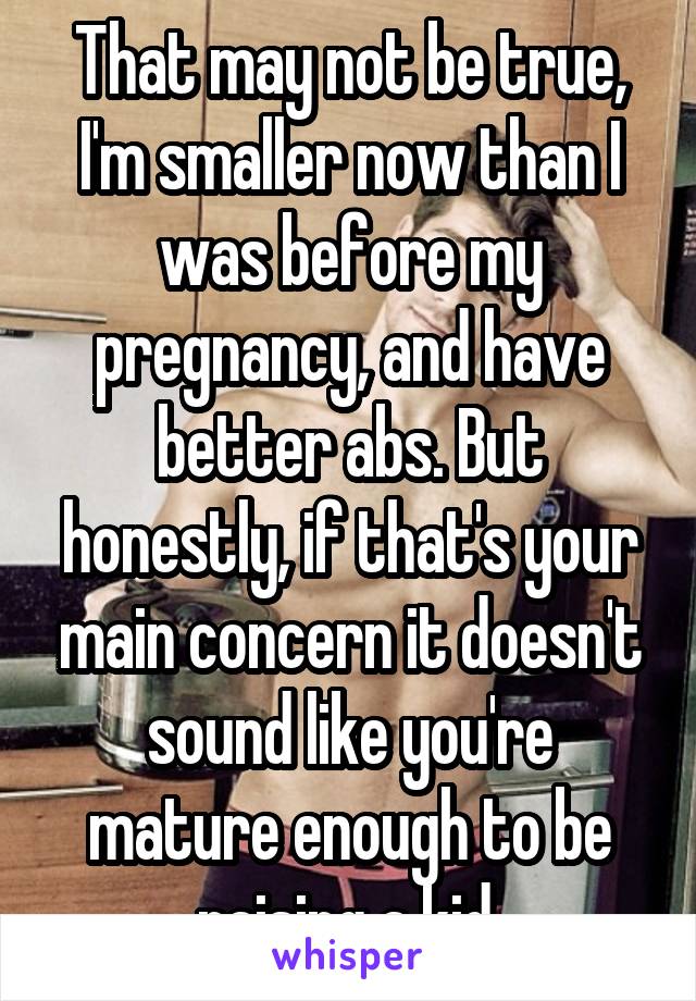 That may not be true, I'm smaller now than I was before my pregnancy, and have better abs. But honestly, if that's your main concern it doesn't sound like you're mature enough to be raising a kid.