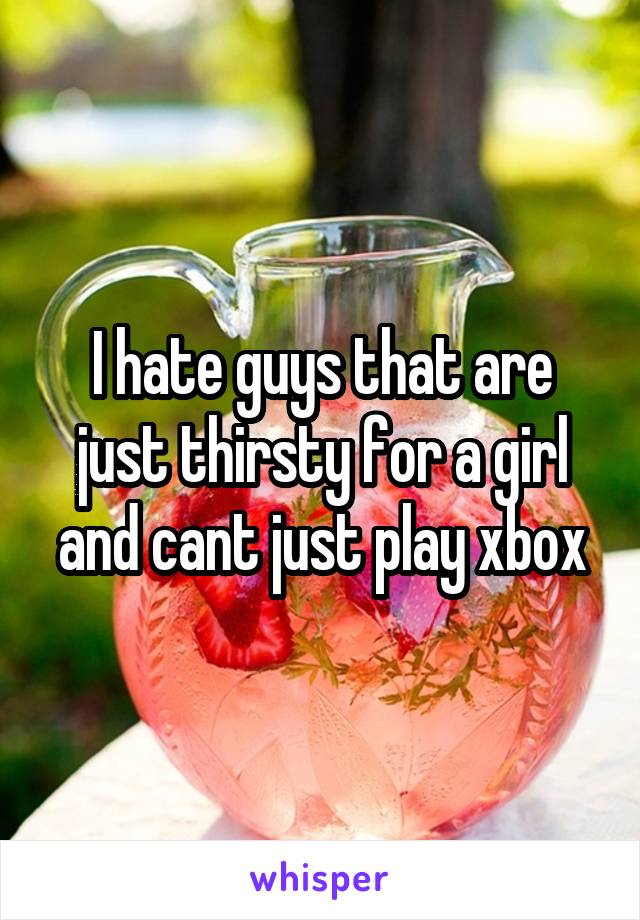 I hate guys that are just thirsty for a girl and cant just play xbox