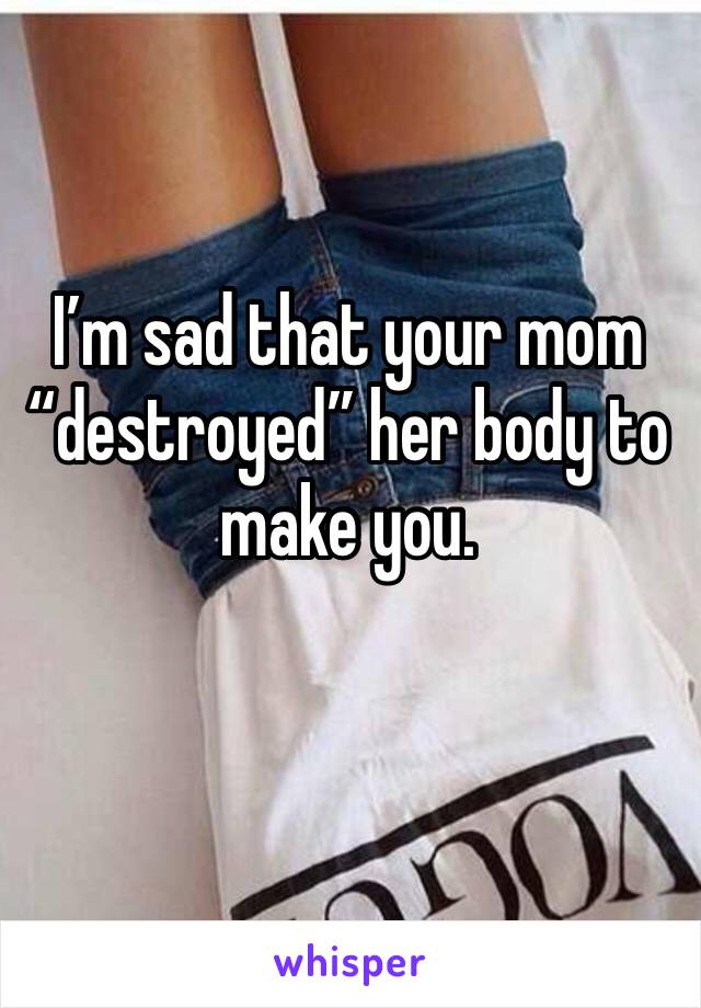 I’m sad that your mom “destroyed” her body to make you.