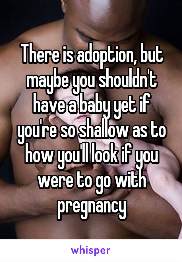 There is adoption, but maybe you shouldn't have a baby yet if you're so shallow as to how you'll look if you were to go with pregnancy