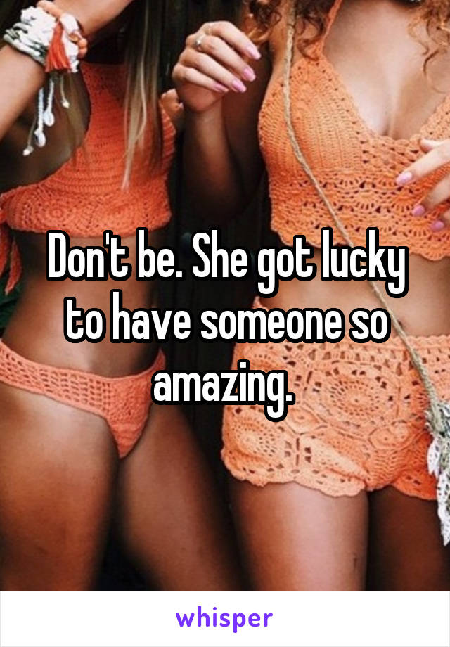 Don't be. She got lucky to have someone so amazing. 