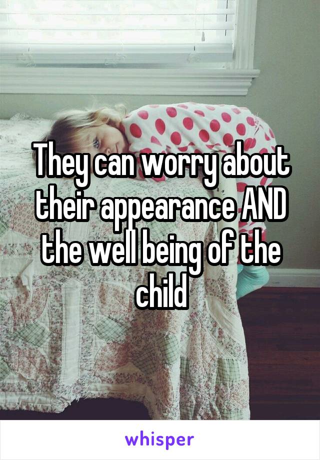 They can worry about their appearance AND the well being of the child