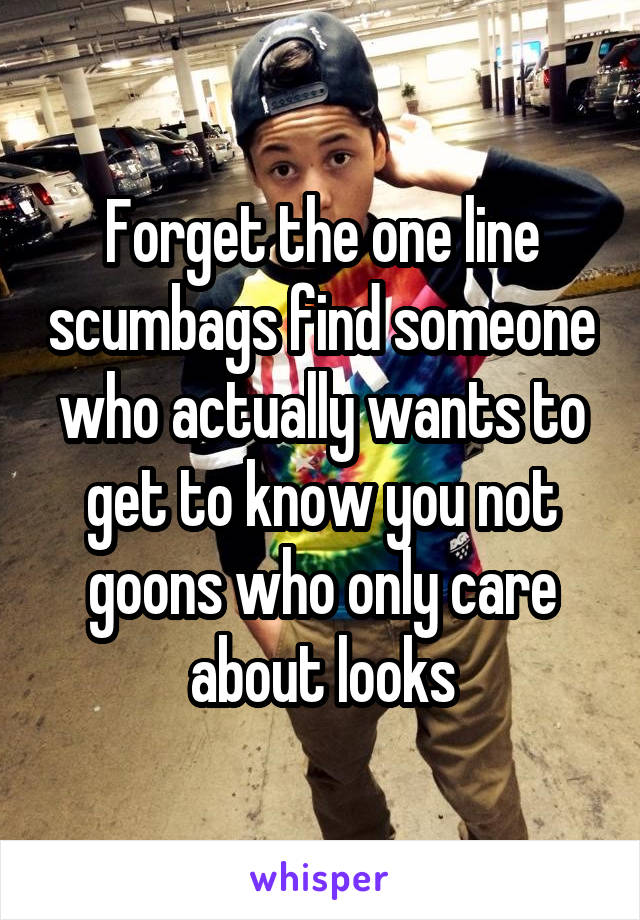 Forget the one line scumbags find someone who actually wants to get to know you not goons who only care about looks