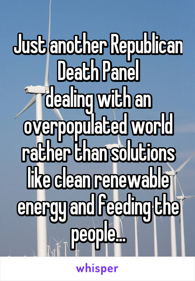 Just another Republican Death Panel
dealing with an overpopulated world rather than solutions like clean renewable energy and feeding the people...