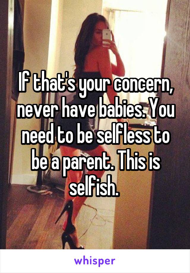 If that's your concern, never have babies. You need to be selfless to be a parent. This is selfish. 