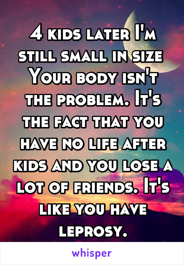 4 kids later I'm still small in size 
Your body isn't the problem. It's the fact that you have no life after kids and you lose a lot of friends. It's like you have leprosy.