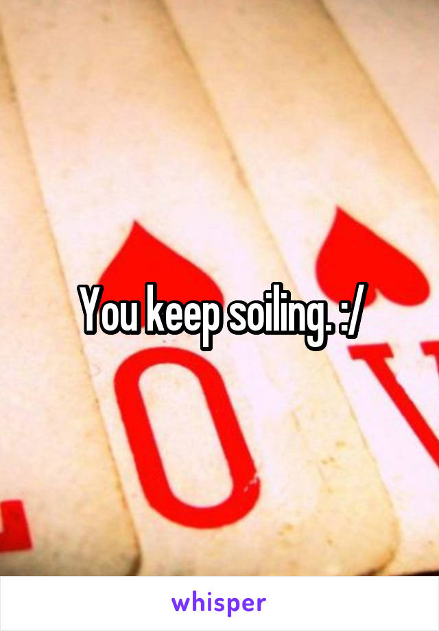 You keep soiling. :/