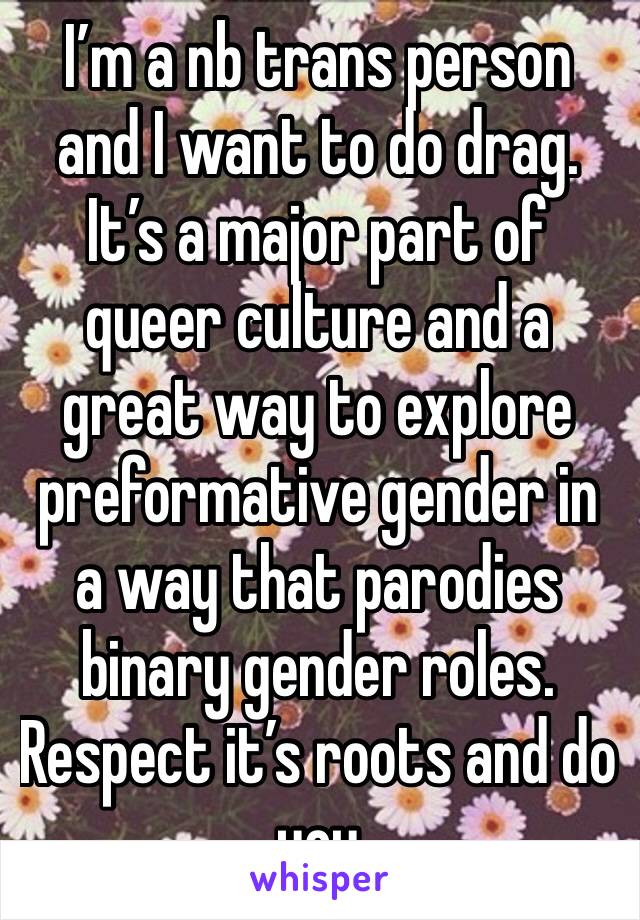 I’m a nb trans person and I want to do drag. It’s a major part of queer culture and a great way to explore preformative gender in a way that parodies binary gender roles. Respect it’s roots and do you