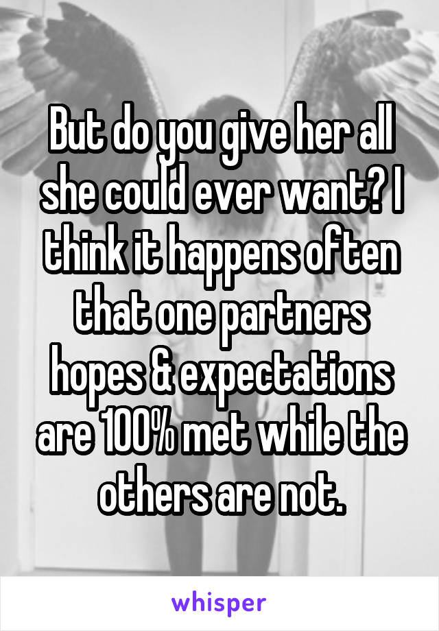 But do you give her all she could ever want? I think it happens often that one partners hopes & expectations are 100% met while the others are not.