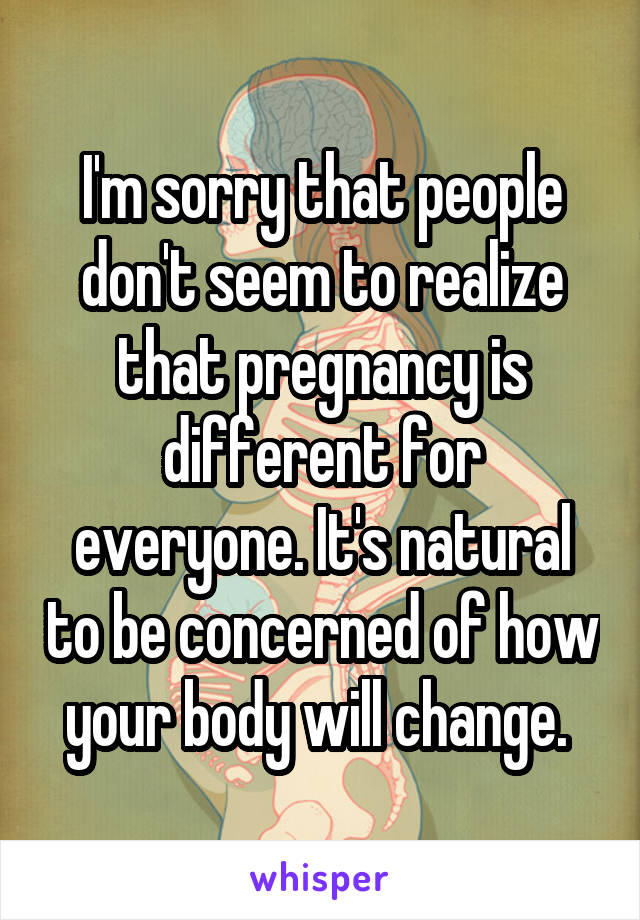 I'm sorry that people don't seem to realize that pregnancy is different for everyone. It's natural to be concerned of how your body will change. 