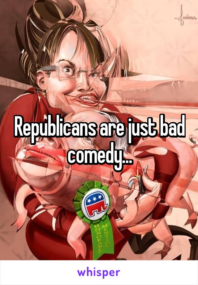 Republicans are just bad comedy...
