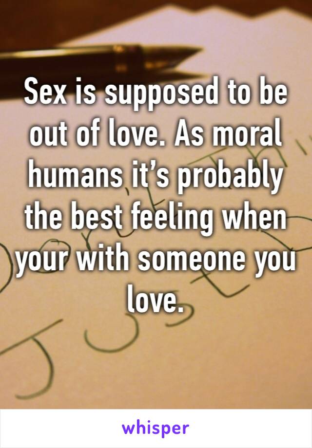 Sex is supposed to be out of love. As moral humans it’s probably the best feeling when your with someone you love.