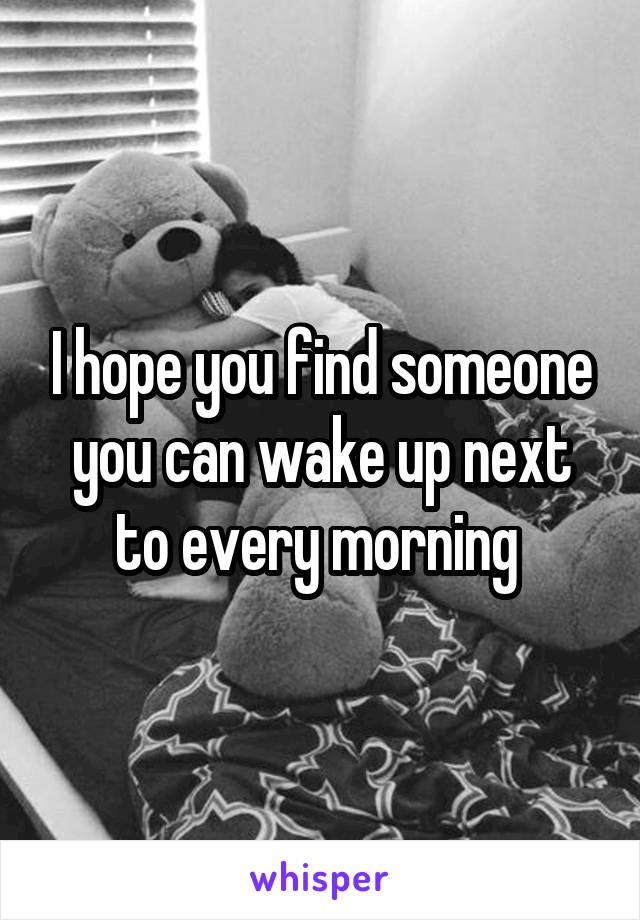 I hope you find someone you can wake up next to every morning 