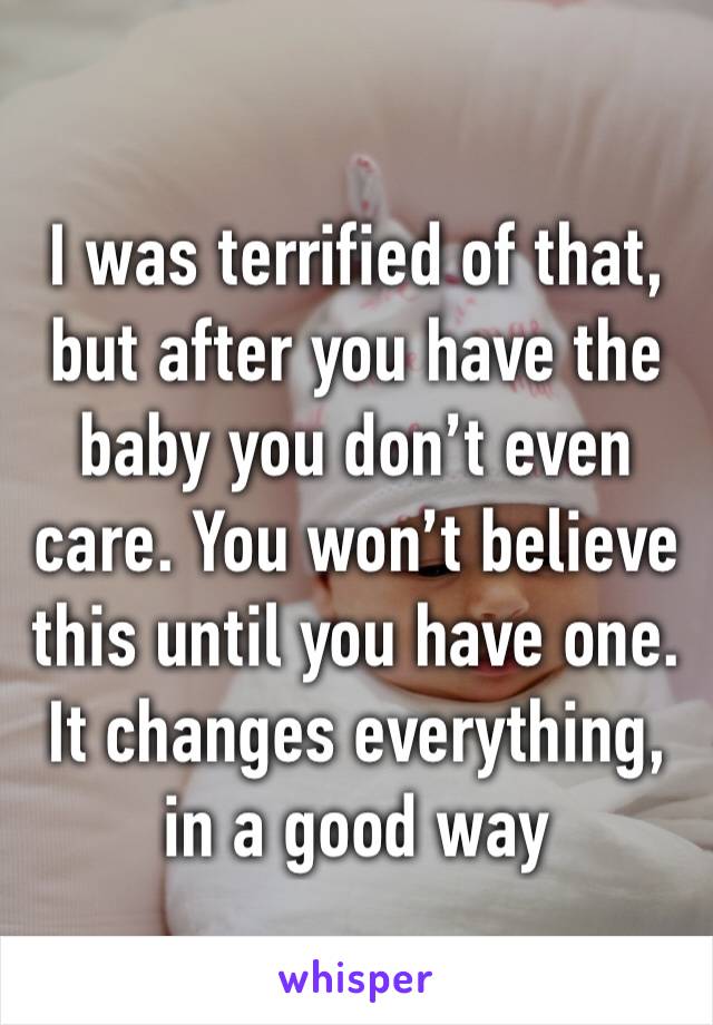 I was terrified of that, but after you have the baby you don’t even care. You won’t believe this until you have one. It changes everything, in a good way