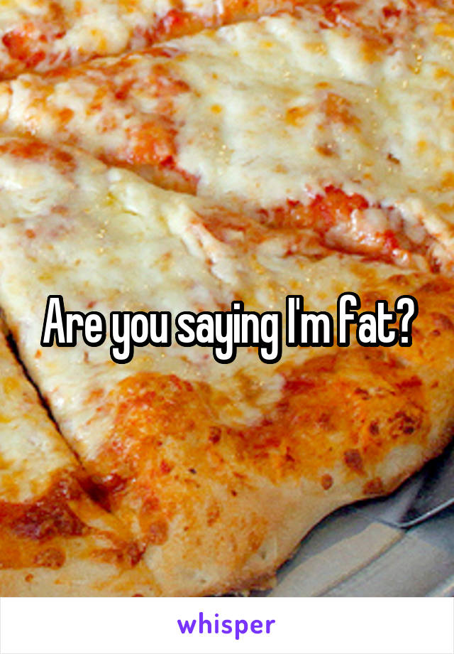 Are you saying I'm fat?
