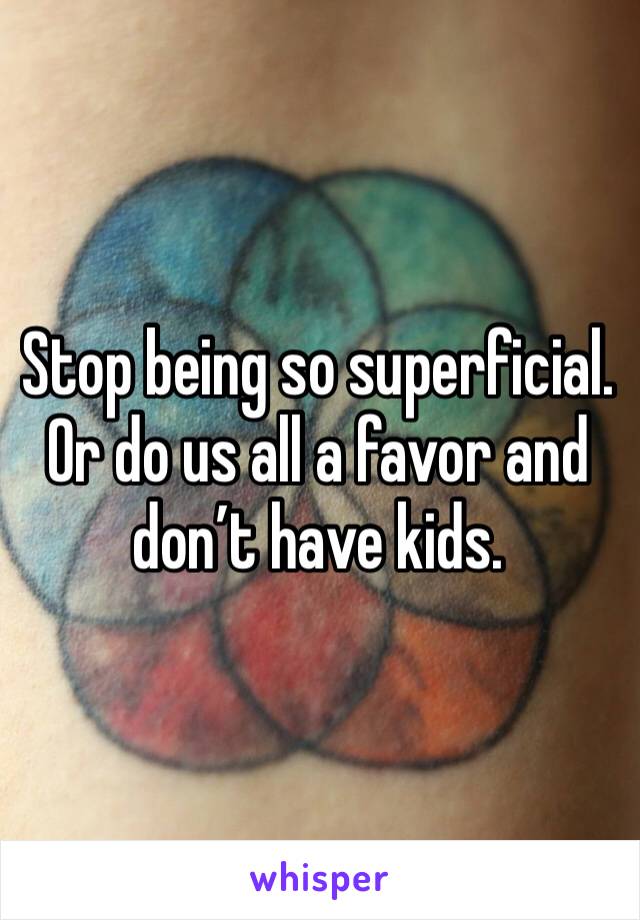 Stop being so superficial. 
Or do us all a favor and don’t have kids. 