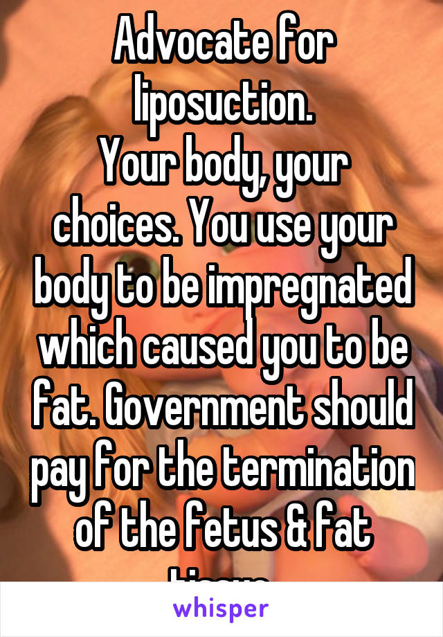 Advocate for liposuction.
Your body, your choices. You use your body to be impregnated which caused you to be fat. Government should pay for the termination of the fetus & fat tissue.