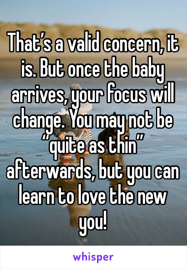 That’s a valid concern, it is. But once the baby arrives, your focus will change. You may not be “quite as thin” afterwards, but you can learn to love the new you!