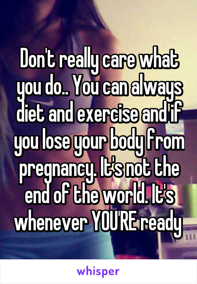 Don't really care what you do.. You can always diet and exercise and if you lose your body from pregnancy. It's not the end of the world. It's whenever YOU'RE ready 