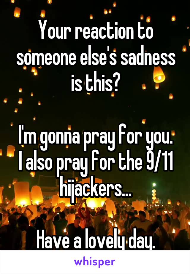 Your reaction to someone else's sadness is this?

I'm gonna pray for you. I also pray for the 9/11 hijackers...

Have a lovely day.