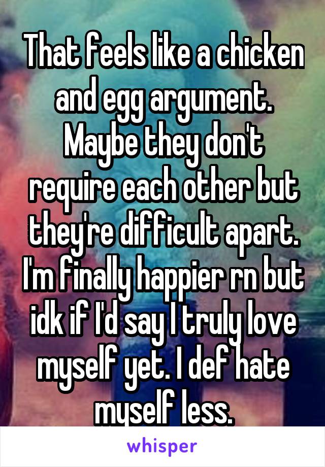 That feels like a chicken and egg argument. Maybe they don't require each other but they're difficult apart. I'm finally happier rn but idk if I'd say I truly love myself yet. I def hate myself less.
