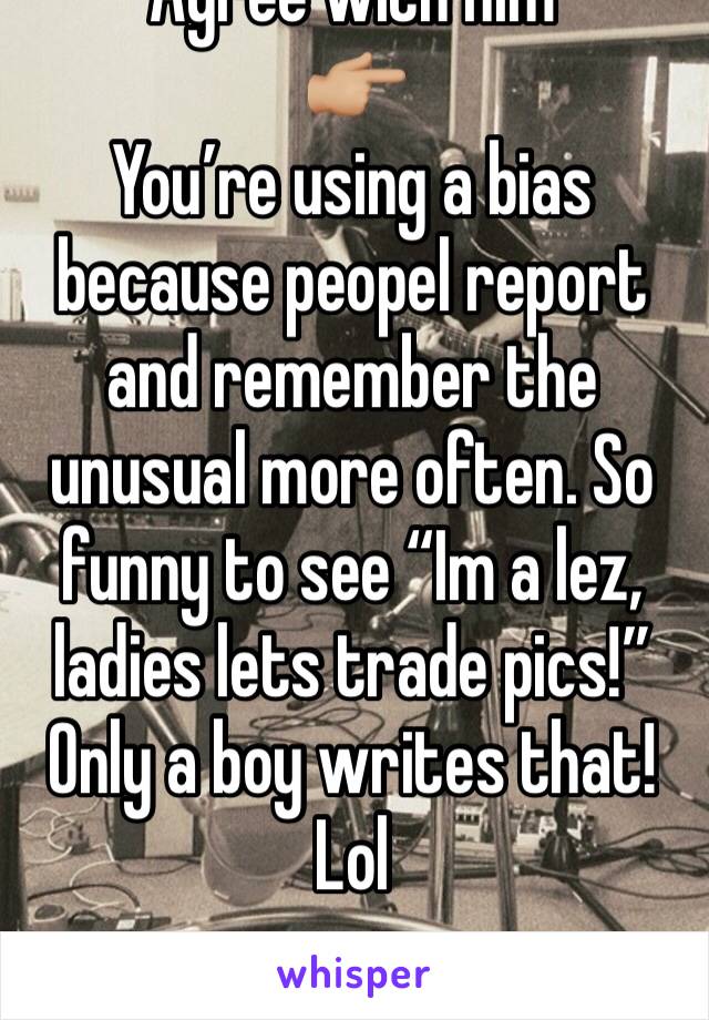 Agree with him
👉🏼
You’re using a bias because peopel report and remember the unusual more often. So funny to see “Im a lez, ladies lets trade pics!” Only a boy writes that! Lol