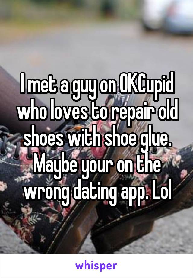 I met a guy on OKCupid who loves to repair old shoes with shoe glue. Maybe your on the wrong dating app. Lol