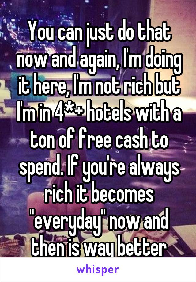 You can just do that now and again, I'm doing it here, I'm not rich but I'm in 4*+ hotels with a ton of free cash to spend. If you're always rich it becomes "everyday" now and then is way better